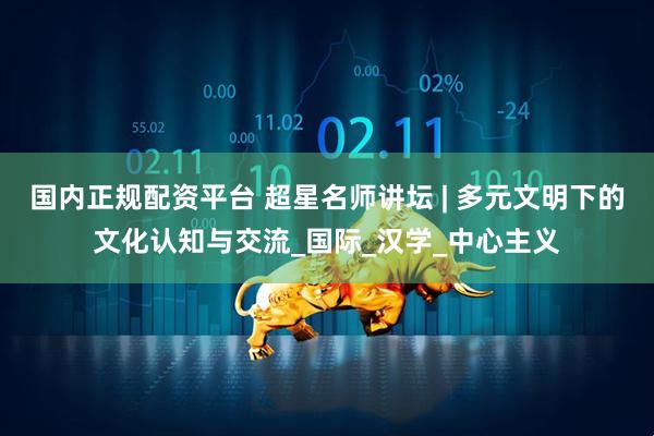 国内正规配资平台 超星名师讲坛 | 多元文明下的文化认知与交流_国际_汉学_中心主义