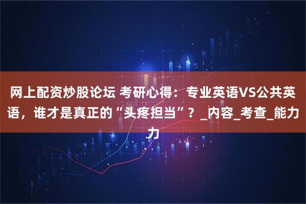 网上配资炒股论坛 考研心得：专业英语VS公共英语，谁才是真正的“头疼担当”？_内容_考查_能力