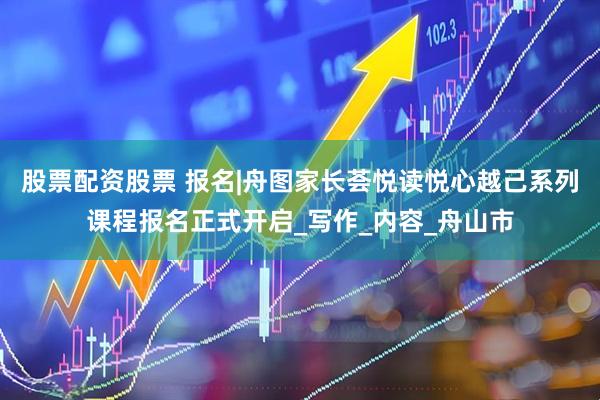 股票配资股票 报名|舟图家长荟悦读悦心越己系列课程报名正式开启_写作_内容_舟山市