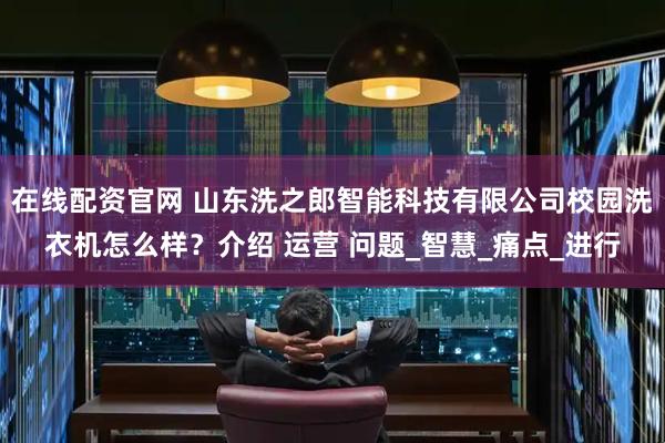 在线配资官网 山东洗之郎智能科技有限公司校园洗衣机怎么样？介绍 运营 问题_智慧_痛点_进行