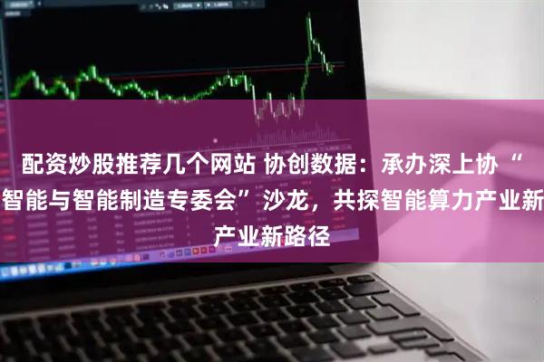 配资炒股推荐几个网站 协创数据：承办深上协 “人工智能与智能制造专委会” 沙龙，共探智能算力产业新路径
