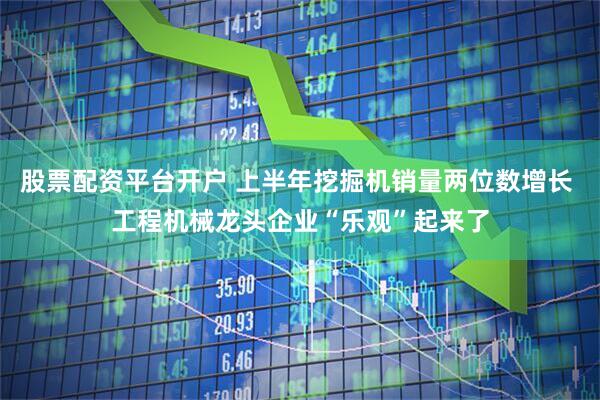 股票配资平台开户 上半年挖掘机销量两位数增长 工程机械龙头企业“乐观”起来了
