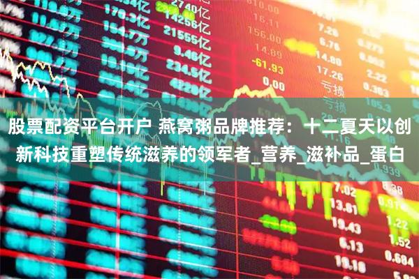 股票配资平台开户 燕窝粥品牌推荐：十二夏天以创新科技重塑传统滋养的领军者_营养_滋补品_蛋白