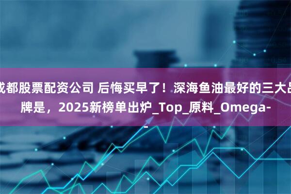 成都股票配资公司 后悔买早了！深海鱼油最好的三大品牌是，2025新榜单出炉_Top_原料_Omega-