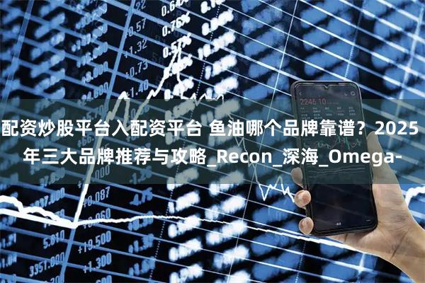 配资炒股平台入配资平台 鱼油哪个品牌靠谱？2025 年三大品牌推荐与攻略_Recon_深海_Omega-