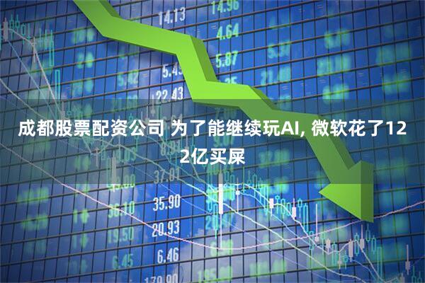 成都股票配资公司 为了能继续玩AI, 微软花了122亿买屎
