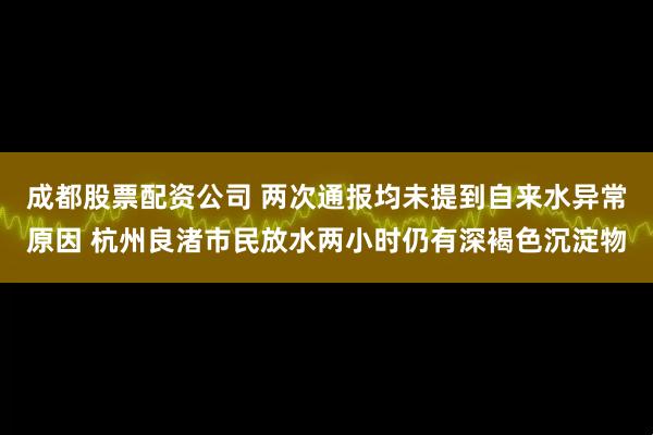 成都股票配资公司 两次通报均未提到自来水异常原因 杭州良渚市民放水两小时仍有深褐色沉淀物