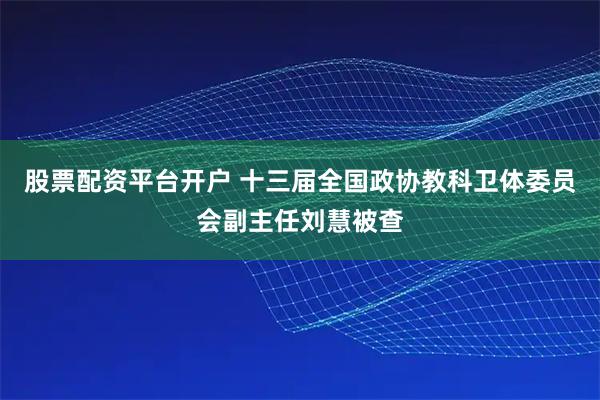 股票配资平台开户 十三届全国政协教科卫体委员会副主任刘慧被查