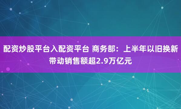 配资炒股平台入配资平台 商务部：上半年以旧换新带动销售额超2.9万亿元