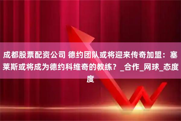 成都股票配资公司 德约团队或将迎来传奇加盟：塞莱斯或将成为德约科维奇的教练？_合作_网球_态度
