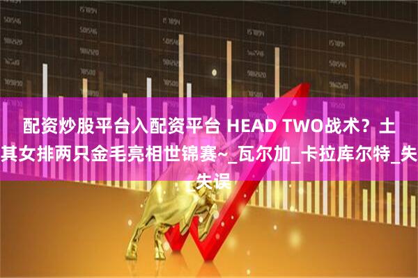 配资炒股平台入配资平台 HEAD TWO战术?土耳其女排两只金毛亮相世锦赛~_瓦尔加_卡拉库尔特_失误