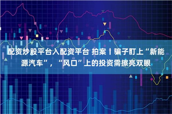 配资炒股平台入配资平台 拍案丨骗子盯上“新能源汽车”，“风口”上的投资需擦亮双眼