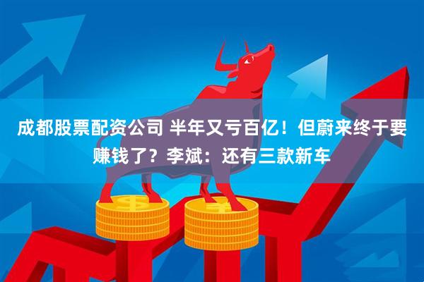 成都股票配资公司 半年又亏百亿！但蔚来终于要赚钱了？李斌：还有三款新车