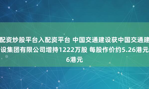 配资炒股平台入配资平台 中国交通建设获中国交通建设集团有限公司增持1222万股 每股作价约5.26港元