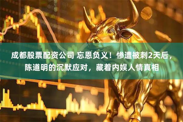 成都股票配资公司 忘恩负义！惨遭被刺2天后，陈道明的沉默应对，藏着内娱人情真相