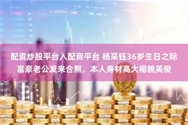 配资炒股平台入配资平台 杨采钰36岁生日之际富豪老公发来合照，本人身材高大相貌英俊