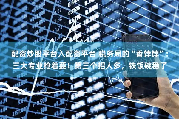 配资炒股平台入配资平台 税务局的“香饽饽”:三大专业抢着要!第三个招人多,铁饭碗稳了