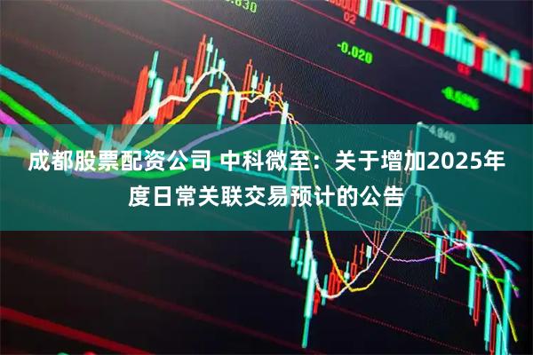 成都股票配资公司 中科微至：关于增加2025年度日常关联交易预计的公告