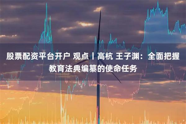 股票配资平台开户 观点丨高杭 王子渊：全面把握教育法典编纂的使命任务