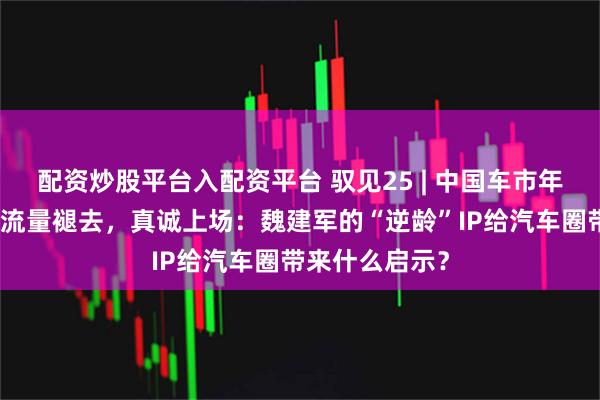 配资炒股平台入配资平台 驭见25 | 中国车市年终观察之：当流量褪去，真诚上场：魏建军的“逆龄”IP给汽车圈带来什么启示？