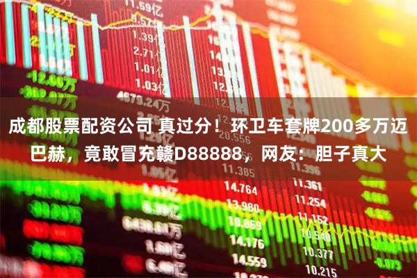 成都股票配资公司 真过分！环卫车套牌200多万迈巴赫，竟敢冒充赣D88888，网友：胆子真大