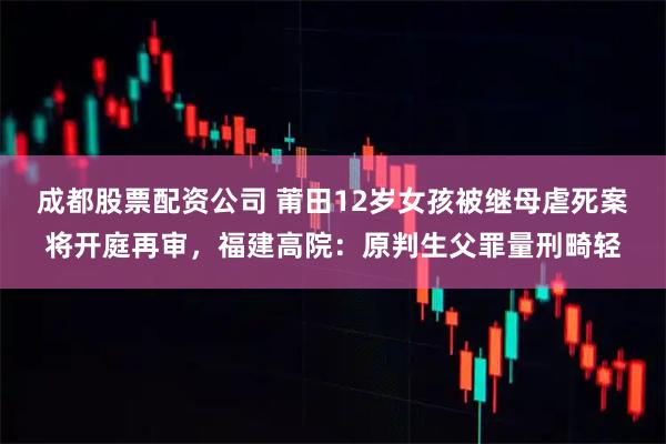 成都股票配资公司 莆田12岁女孩被继母虐死案将开庭再审，福建高院：原判生父罪量刑畸轻