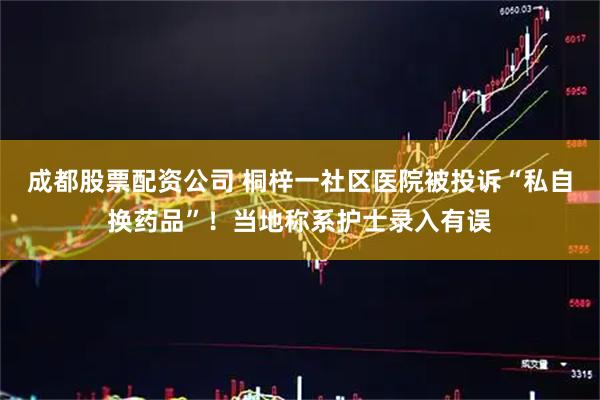 成都股票配资公司 桐梓一社区医院被投诉“私自换药品”！当地称系护士录入有误
