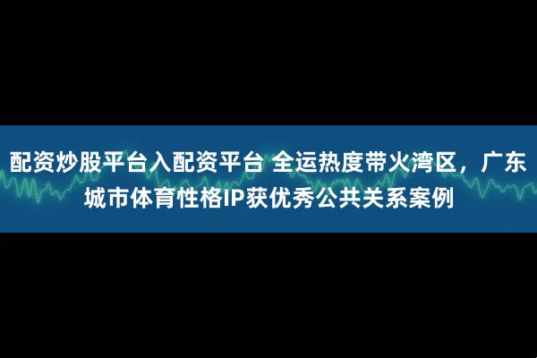 配资炒股平台入配资平台 全运热度带火湾区，广东城市体育性格IP获优秀公共关系案例