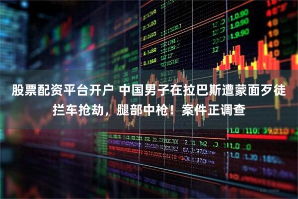股票配资平台开户 中国男子在拉巴斯遭蒙面歹徒拦车抢劫，腿部中枪！案件正调查
