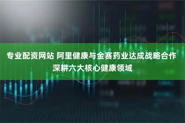 专业配资网站 阿里健康与金赛药业达成战略合作 深耕六大核心健康领域