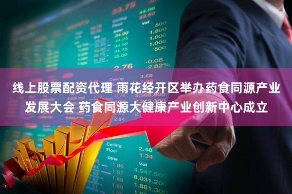 线上股票配资代理 雨花经开区举办药食同源产业发展大会 药食同源大健康产业创新中心成立