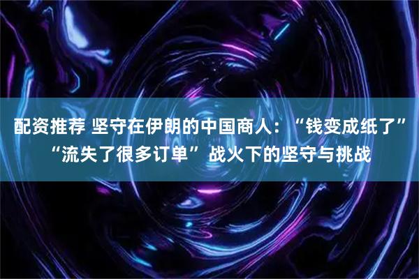 配资推荐 坚守在伊朗的中国商人：“钱变成纸了”“流失了很多订单” 战火下的坚守与挑战