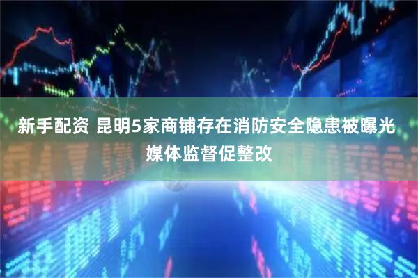 新手配资 昆明5家商铺存在消防安全隐患被曝光 媒体监督促整改