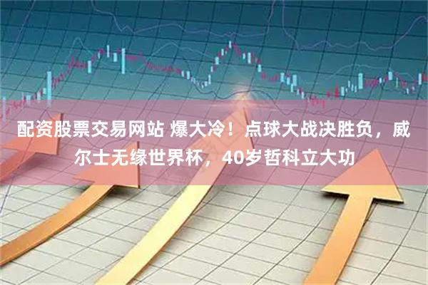 配资股票交易网站 爆大冷！点球大战决胜负，威尔士无缘世界杯，40岁哲科立大功