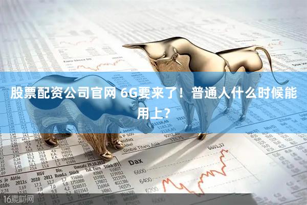 股票配资公司官网 6G要来了！普通人什么时候能用上？