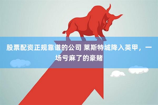 股票配资正规靠谱的公司 莱斯特城降入英甲，一场亏麻了的豪赌