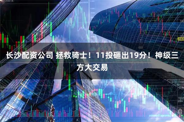 长沙配资公司 拯救骑士！11投砸出19分！神级三方大交易
