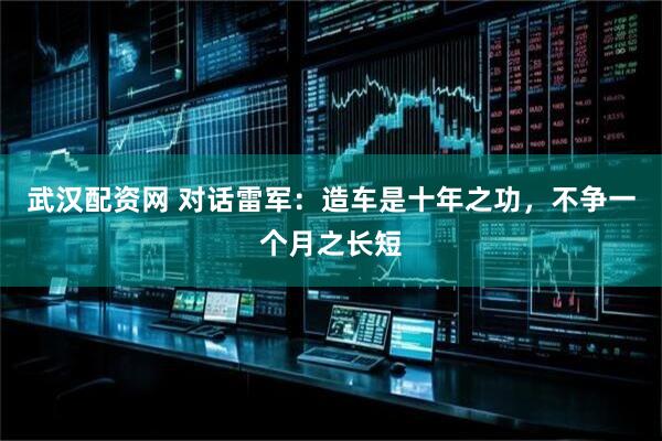 武汉配资网 对话雷军：造车是十年之功，不争一个月之长短