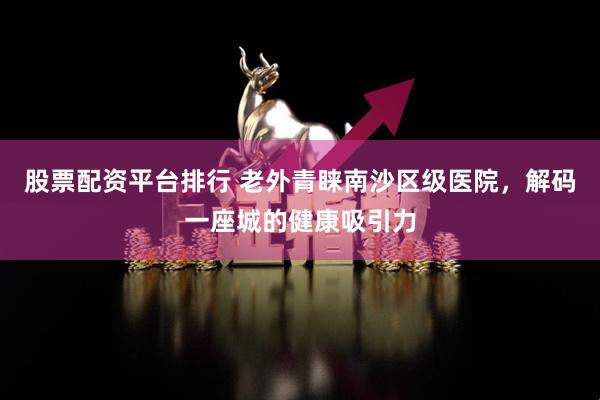 股票配资平台排行 老外青睐南沙区级医院，解码一座城的健康吸引力