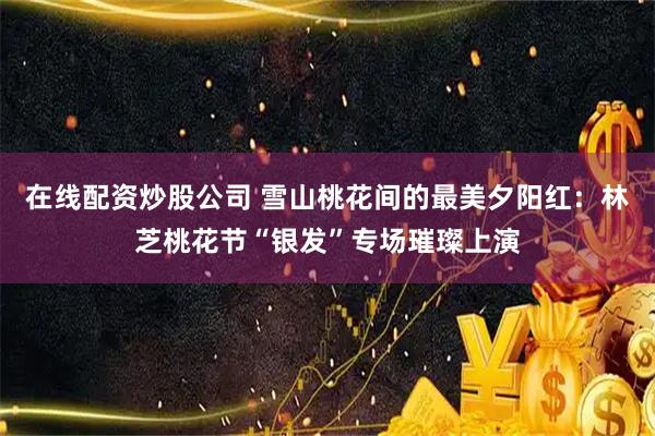 在线配资炒股公司 雪山桃花间的最美夕阳红：林芝桃花节“银发”专场璀璨上演