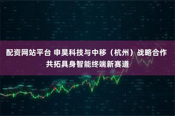 配资网站平台 申昊科技与中移（杭州）战略合作 共拓具身智能终端新赛道