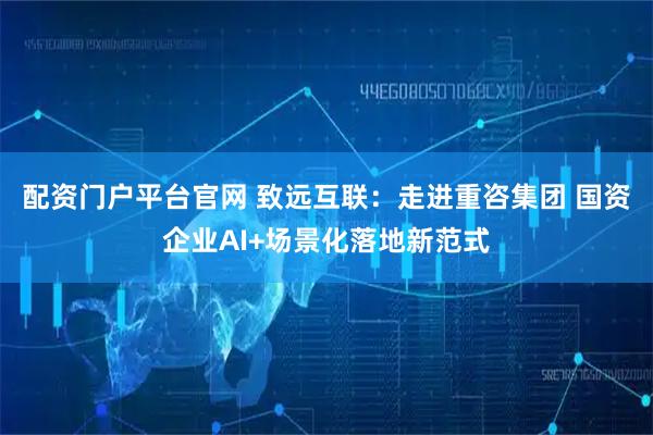 配资门户平台官网 致远互联：走进重咨集团 国资企业AI+场景化落地新范式