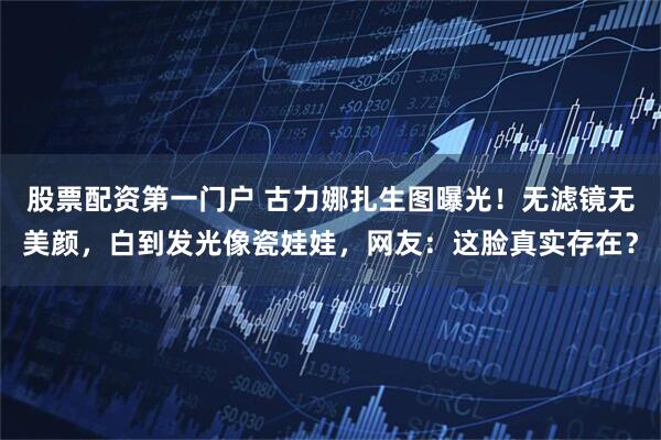 股票配资第一门户 古力娜扎生图曝光！无滤镜无美颜，白到发光像瓷娃娃，网友：这脸真实存在？