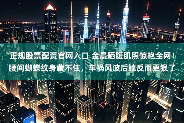 正规股票配资官网入口 金晨晒腹肌照惊艳全网！腰间蝴蝶纹身藏不住，车祸风波后她反而更狠了